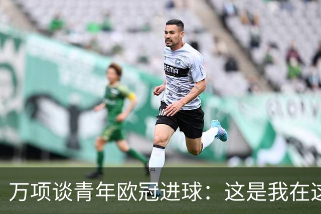 万项谈青年欧冠进球：这是我在这项赛事的首秀，很高兴取得进球