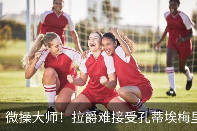 微操大师！拉爵难接受孔蒂/埃梅里要全权 曼联内部最看好埃迪豪