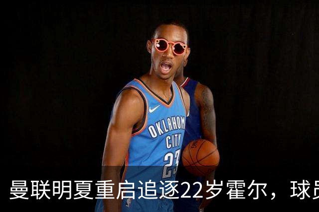 曼联明夏重启追逐22岁霍尔，球员本人有意转投
