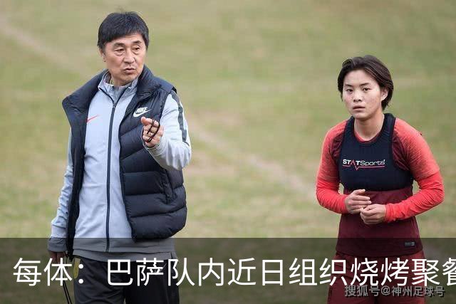 每体：巴萨队内近日组织烧烤聚餐，以加强团队的凝聚力