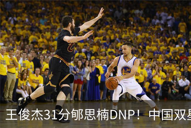 王俊杰31分郇思楠DNP！中国双星境遇两重天 周琦接班人明年会更难
