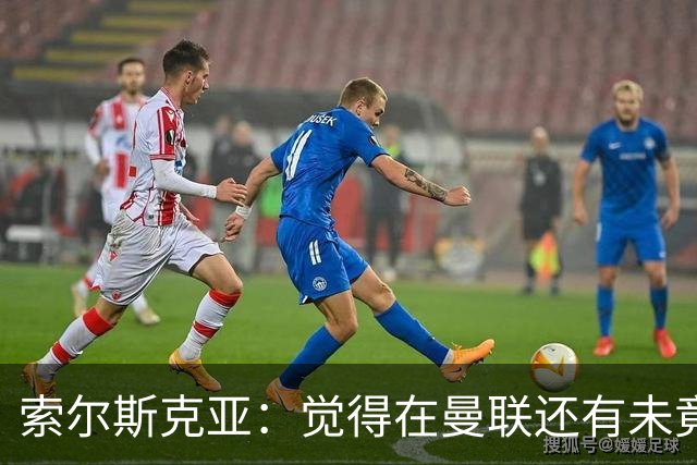 索尔斯克亚：觉得在曼联还有未竟之事 年初接触时从未要更长合同