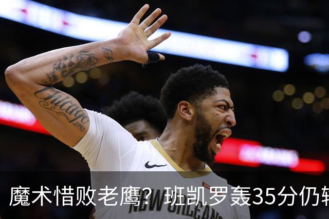 魔术惜败老鹰？班凯罗轰35分仍输球，他们究竟输在哪里？