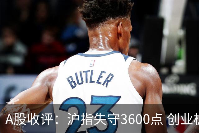 A股收评：沪指失守3600点 创业板指再跌4.13%